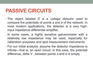 PASSIVE CIRCUITS
• The object labeled D is a voltage detector used to
compare the potentials of points a and b of the network. In
most modern applications, the detector is a very high-
input impedance differential amplifier.
• In some cases, a highly sensitive galvanometer with a
relatively low impedance may be used, especially for
calibration purposes and spot measurement instruments.
• For our initial analysis, assume the detector impedance is
infinite—that is, an open circuit. In this case, the potential
difference, delta V , between points a and b is simply
 