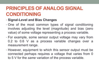 PRINCIPLES OF ANALOG SIGNAL
CONDITIONING
• Signal-Level and Bias Changes
• One of the most common types of signal conditioning
involves adjusting the level (magnitude) and bias (zero
value) of some voltage representing a process variable.
• For example, some sensor output voltage may vary from
0.2 to 0.6 V as a process variable changes over a
measurement range.
• However, equipment to which this sensor output must be
connected perhaps requires a voltage that varies from 0
to 5 V for the same variation of the process variable.
 