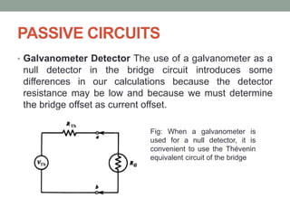 PASSIVE CIRCUITS
• Galvanometer Detector The use of a galvanometer as a
null detector in the bridge circuit introduces some
differences in our calculations because the detector
resistance may be low and because we must determine
the bridge offset as current offset.
Fig: When a galvanometer is
used for a null detector, it is
convenient to use the Thévenin
equivalent circuit of the bridge
 