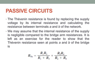 PASSIVE CIRCUITS
• The Thévenin resistance is found by replacing the supply
voltage by its internal resistance and calculating the
resistance between terminals a and b of the network.
• We may assume that the internal resistance of the supply
is negligible compared to the bridge arm resistances. It is
left as an exercise for the reader to show that the
Thévenin resistance seen at points a and b of the bridge
is
 