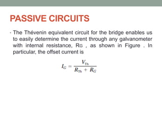 PASSIVE CIRCUITS
• The Thévenin equivalent circuit for the bridge enables us
to easily determine the current through any galvanometer
with internal resistance, RG , as shown in Figure . In
particular, the offset current is
 