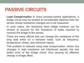 PASSIVE CIRCUITS
• Lead Compensation In many process-control applications, a
bridge circuit may be located at considerable distance from the
sensor whose resistance changes are to be measured.
• In such cases, the remaining fixed bridge resistors can be
chosen to account for the resistance of leads required to
connect the bridge to the sensor.
• There are many effects that can change the resistance of the
long lead wires on a transient basis, such as frequency,
temperature, stress, and chemical vapors.
• This problem is reduced using lead compensation, where any
changes in lead resistance are introduced equally into two
(both) arms of the bridge circuit, thus causing no effective
change in bridge offset.
 