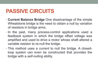 PASSIVE CIRCUITS
• Current Balance Bridge One disadvantage of the simple
Wheatstone bridge is the need to obtain a null by variation
of resistors in bridge arms.
• In the past, many process-control applications used a
feedback system in which the bridge offset voltage was
amplified and used to drive a motor whose shaft altered a
variable resistor to re-null the bridge.
• This method uses a current to null the bridge. A closed-
loop system can even be constructed that provides the
bridge with a self-nulling ability.
 