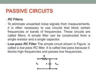 PASSIVE CIRCUITS
• RC Filters
• To eliminate unwanted noise signals from measurements,
it is often necessary to use circuits that block certain
frequencies or bands of frequencies. These circuits are
called filters. A simple filter can be constructed from a
single resistor and a single capacitor.
• Low-pass RC Filter The simple circuit shown in Figure is
called a low-pass RC filter. It is called low-pass because it
blocks high frequencies and passes low frequencies.
 