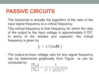 PASSIVE CIRCUITS
• The horizontal is actually the logarithm of the ratio of the
input signal frequency to a critical frequency.
• This critical frequency is that frequency for which the ratio
of the output to the input voltage is approximately 0.707.
In terms of the resistor and capacitor, the critical
frequency is given by
• The output-to-input voltage ratio for any signal frequency
can be determined graphically from Figure or can be
computed by
 