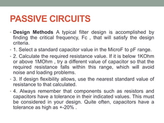PASSIVE CIRCUITS
• Design Methods A typical filter design is accomplished by
finding the critical frequency, Fc , that will satisfy the design
criteria.
• 1. Select a standard capacitor value in the MicroF to pF range.
• 2. Calculate the required resistance value. If it is below 1KOhm
or above 1MOhm , try a different value of capacitor so that the
required resistance falls within this range, which will avoid
noise and loading problems.
• 3. If design flexibility allows, use the nearest standard value of
resistance to that calculated.
• 4. Always remember that components such as resistors and
capacitors have a tolerance in their indicated values. This must
be considered in your design. Quite often, capacitors have a
tolerance as high as +-20% .
 
