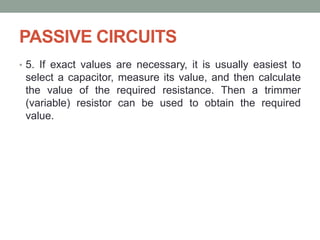 PASSIVE CIRCUITS
• 5. If exact values are necessary, it is usually easiest to
select a capacitor, measure its value, and then calculate
the value of the required resistance. Then a trimmer
(variable) resistor can be used to obtain the required
value.
 