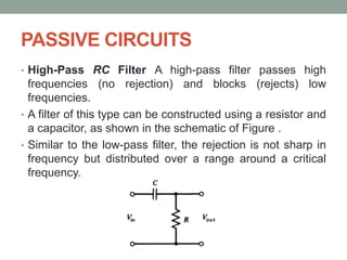 PASSIVE CIRCUITS
• High-Pass RC Filter A high-pass filter passes high
frequencies (no rejection) and blocks (rejects) low
frequencies.
• A filter of this type can be constructed using a resistor and
a capacitor, as shown in the schematic of Figure .
• Similar to the low-pass filter, the rejection is not sharp in
frequency but distributed over a range around a critical
frequency.
 