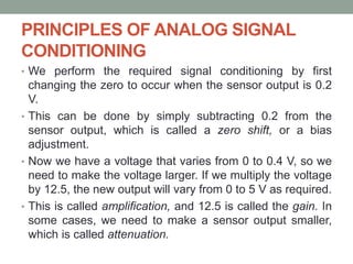 PRINCIPLES OF ANALOG SIGNAL
CONDITIONING
• We perform the required signal conditioning by first
changing the zero to occur when the sensor output is 0.2
V.
• This can be done by simply subtracting 0.2 from the
sensor output, which is called a zero shift, or a bias
adjustment.
• Now we have a voltage that varies from 0 to 0.4 V, so we
need to make the voltage larger. If we multiply the voltage
by 12.5, the new output will vary from 0 to 5 V as required.
• This is called amplification, and 12.5 is called the gain. In
some cases, we need to make a sensor output smaller,
which is called attenuation.
 