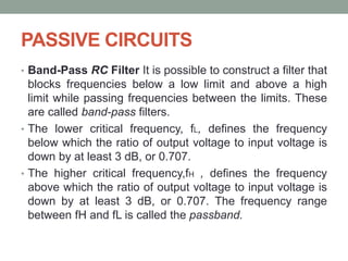 PASSIVE CIRCUITS
• Band-Pass RC Filter It is possible to construct a filter that
blocks frequencies below a low limit and above a high
limit while passing frequencies between the limits. These
are called band-pass filters.
• The lower critical frequency, fL, defines the frequency
below which the ratio of output voltage to input voltage is
down by at least 3 dB, or 0.707.
• The higher critical frequency,fH , defines the frequency
above which the ratio of output voltage to input voltage is
down by at least 3 dB, or 0.707. The frequency range
between fH and fL is called the passband.
 