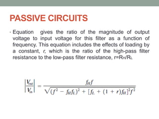 PASSIVE CIRCUITS
• Equation gives the ratio of the magnitude of output
voltage to input voltage for this filter as a function of
frequency. This equation includes the effects of loading by
a constant, r, which is the ratio of the high-pass filter
resistance to the low-pass filter resistance, r=RH/RL
 