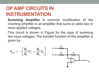 OP AMP CIRCUITS IN
INSTRUMENTATION
• Summing Amplifier A common modification of the
inverting amplifier is an amplifier that sums or adds two or
more applied voltages.
• This circuit is shown in Figure for the case of summing
two input voltages. The transfer function of this amplifier is
given by
 