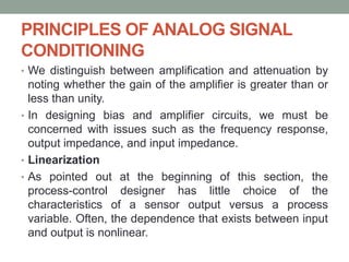 PRINCIPLES OF ANALOG SIGNAL
CONDITIONING
• We distinguish between amplification and attenuation by
noting whether the gain of the amplifier is greater than or
less than unity.
• In designing bias and amplifier circuits, we must be
concerned with issues such as the frequency response,
output impedance, and input impedance.
• Linearization
• As pointed out at the beginning of this section, the
process-control designer has little choice of the
characteristics of a sensor output versus a process
variable. Often, the dependence that exists between input
and output is nonlinear.
 