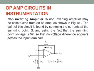 OP AMP CIRCUITS IN
INSTRUMENTATION
• Non inverting Amplifier :A non inverting amplifier may
be constructed from an op amp, as shown in Figure . The
gain of this circuit is found by summing the currents at the
summing point, S, and using the fact that the summing
point voltage is Vin so that no voltage difference appears
across the input terminals.
 
