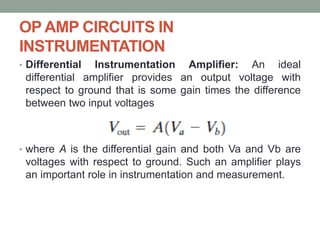 OP AMP CIRCUITS IN
INSTRUMENTATION
• Differential Instrumentation Amplifier: An ideal
differential amplifier provides an output voltage with
respect to ground that is some gain times the difference
between two input voltages
• where A is the differential gain and both Va and Vb are
voltages with respect to ground. Such an amplifier plays
an important role in instrumentation and measurement.
 