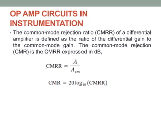 OP AMP CIRCUITS IN
INSTRUMENTATION
• The common-mode rejection ratio (CMRR) of a differential
amplifier is defined as the ratio of the differential gain to
the common-mode gain. The common-mode rejection
(CMR) is the CMRR expressed in dB,
 