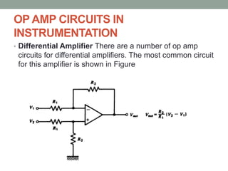 OP AMP CIRCUITS IN
INSTRUMENTATION
• Differential Amplifier There are a number of op amp
circuits for differential amplifiers. The most common circuit
for this amplifier is shown in Figure
 