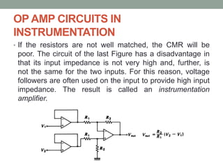 OP AMP CIRCUITS IN
INSTRUMENTATION
• If the resistors are not well matched, the CMR will be
poor. The circuit of the last Figure has a disadvantage in
that its input impedance is not very high and, further, is
not the same for the two inputs. For this reason, voltage
followers are often used on the input to provide high input
impedance. The result is called an instrumentation
amplifier.
 