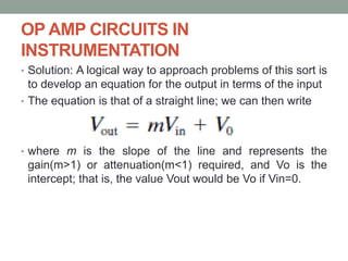 OP AMP CIRCUITS IN
INSTRUMENTATION
• Solution: A logical way to approach problems of this sort is
to develop an equation for the output in terms of the input
• The equation is that of a straight line; we can then write
• where m is the slope of the line and represents the
gain(m>1) or attenuation(m<1) required, and Vo is the
intercept; that is, the value Vout would be Vo if Vin=0.
 