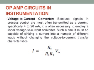 OP AMP CIRCUITS IN
INSTRUMENTATION
• Voltage-to-Current Converter: Because signals in
process control are most often transmitted as a current,
specifically 4 to 20 mA, it is often necessary to employ a
linear voltage-to-current converter. Such a circuit must be
capable of sinking a current into a number of different
loads without changing the voltage-to-current transfer
characteristics.
 