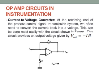 OP AMP CIRCUITS IN
INSTRUMENTATION
• Current-to-Voltage Converter: At the receiving end of
the process-control signal transmission system, we often
need to convert the current back into a voltage. This can
be done most easily with the circuit shown in Figure . This
circuit provides an output voltage given by
 