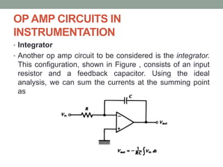 OP AMP CIRCUITS IN
INSTRUMENTATION
• Integrator
• Another op amp circuit to be considered is the integrator.
This configuration, shown in Figure , consists of an input
resistor and a feedback capacitor. Using the ideal
analysis, we can sum the currents at the summing point
as
 