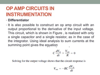 OP AMP CIRCUITS IN
INSTRUMENTATION
• Differentiator
• It is also possible to construct an op amp circuit with an
output proportional to the derivative of the input voltage.
This circuit, which is shown in Figure , is realized with only
a single capacitor and a single resistor, as in the case of
the integrator. Using ideal analysis to sum currents at the
summing point gives the equation
 