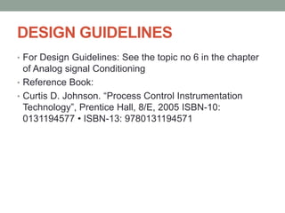 DESIGN GUIDELINES
• For Design Guidelines: See the topic no 6 in the chapter
of Analog signal Conditioning
• Reference Book:
• Curtis D. Johnson. “Process Control Instrumentation
Technology”, Prentice Hall, 8/E, 2005 ISBN-10:
0131194577 • ISBN-13: 9780131194571
 