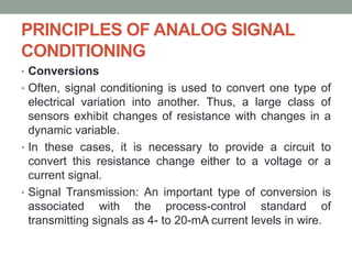 PRINCIPLES OF ANALOG SIGNAL
CONDITIONING
• Conversions
• Often, signal conditioning is used to convert one type of
electrical variation into another. Thus, a large class of
sensors exhibit changes of resistance with changes in a
dynamic variable.
• In these cases, it is necessary to provide a circuit to
convert this resistance change either to a voltage or a
current signal.
• Signal Transmission: An important type of conversion is
associated with the process-control standard of
transmitting signals as 4- to 20-mA current levels in wire.
 
