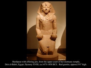Hatshpsut with offering jars, from the upper court of her mortuary temple,
Deir el-Bahri, Egypt, Dynasty XVIII, ca.1473-1458 BCE. Red granite, approx.8’6” high.
 