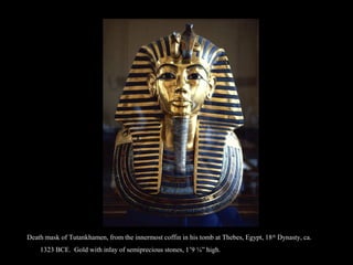 eath mask of Tutankhamen, from the innermost coffin in his tomb at Thebes, Egypt, 18th
Dynasty, ca. 1323 BCE. Gold with inlay of semiprecious stones, 1’9 ¼” hieath mask of Tutankhamen, from the innermost coffin in his tomb at Thebes, Egypt, 18th
Dynasty, ca. 1323 BCE. Gold with inlay of semiprecious stones, 1’9 ¼” hi
Death mask of Tutankhamen, from the innermost coffin in his tomb at Thebes, Egypt, 18th
Dynasty, ca.
1323 BCE. Gold with inlay of semiprecious stones, 1’9 ¼” high.
 