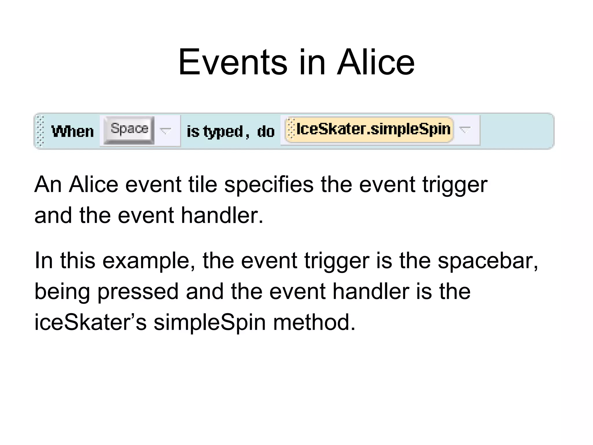 Events in Alice An Alice event tile specifies the event trigger  and the event handler. In this example, the event trigger is the spacebar, being pressed and the event handler is the iceSkater’s simpleSpin method. 