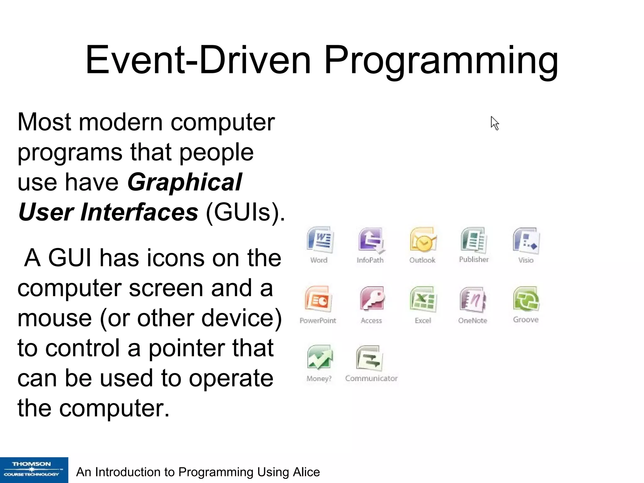 Event-Driven Programming Most modern computer programs that people use have  Graphical User Interfaces  (GUIs). A GUI has icons on the computer screen and a mouse (or other device) to control a pointer that can be used to operate the computer . An Introduction to Programming Using Alice 