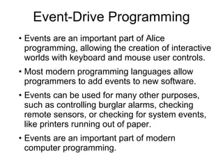 Event-Drive Programming Events are an important part of Alice programming, allowing the creation of interactive worlds with keyboard and mouse user controls. Most modern programming languages allow programmers to add events to new software. Events can be used for many other purposes, such as controlling burglar alarms, checking remote sensors, or checking for system events, like printers running out of paper.  Events are an important part of modern computer programming. 