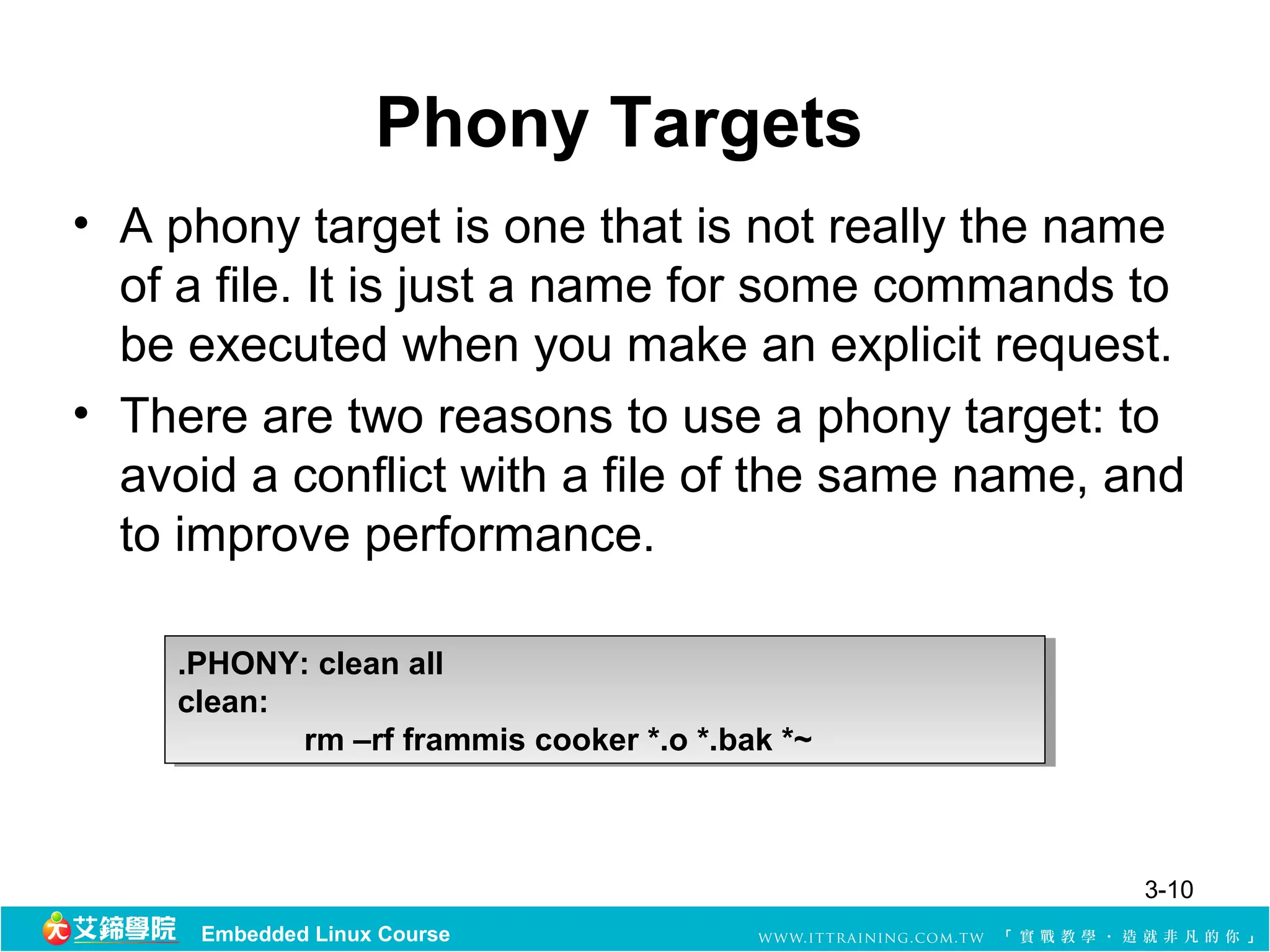 Phony Targets
• A phony target is one that is not really the name 
  of a file. It is just a name for some commands to 
  be executed when you make an explicit request. 
• There are two reasons to use a phony target: to 
  avoid a conflict with a file of the same name, and 
  to improve performance. 

    .PHONY: clean all
     .PHONY: clean all
    clean:
     clean:
            rm –rf frammis cooker *.o *.bak *~
             rm –rf frammis cooker *.o *.bak *~



                                                  3-10
      Embedded Linux Course
 