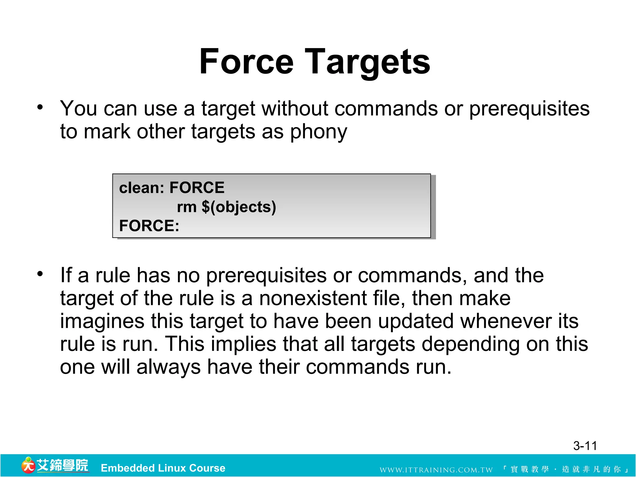 Force Targets
• You can use a target without commands or prerequisites 
  to mark other targets as phony 

          clean: FORCE
           clean: FORCE
                  rm $(objects)
                   rm $(objects)
          FORCE:
           FORCE:


• If a rule has no prerequisites or commands, and the 
  target of the rule is a nonexistent file, then make 
  imagines this target to have been updated whenever its 
  rule is run. This implies that all targets depending on this 
  one will always have their commands run. 


                                                            3-11
       Embedded Linux Course
 