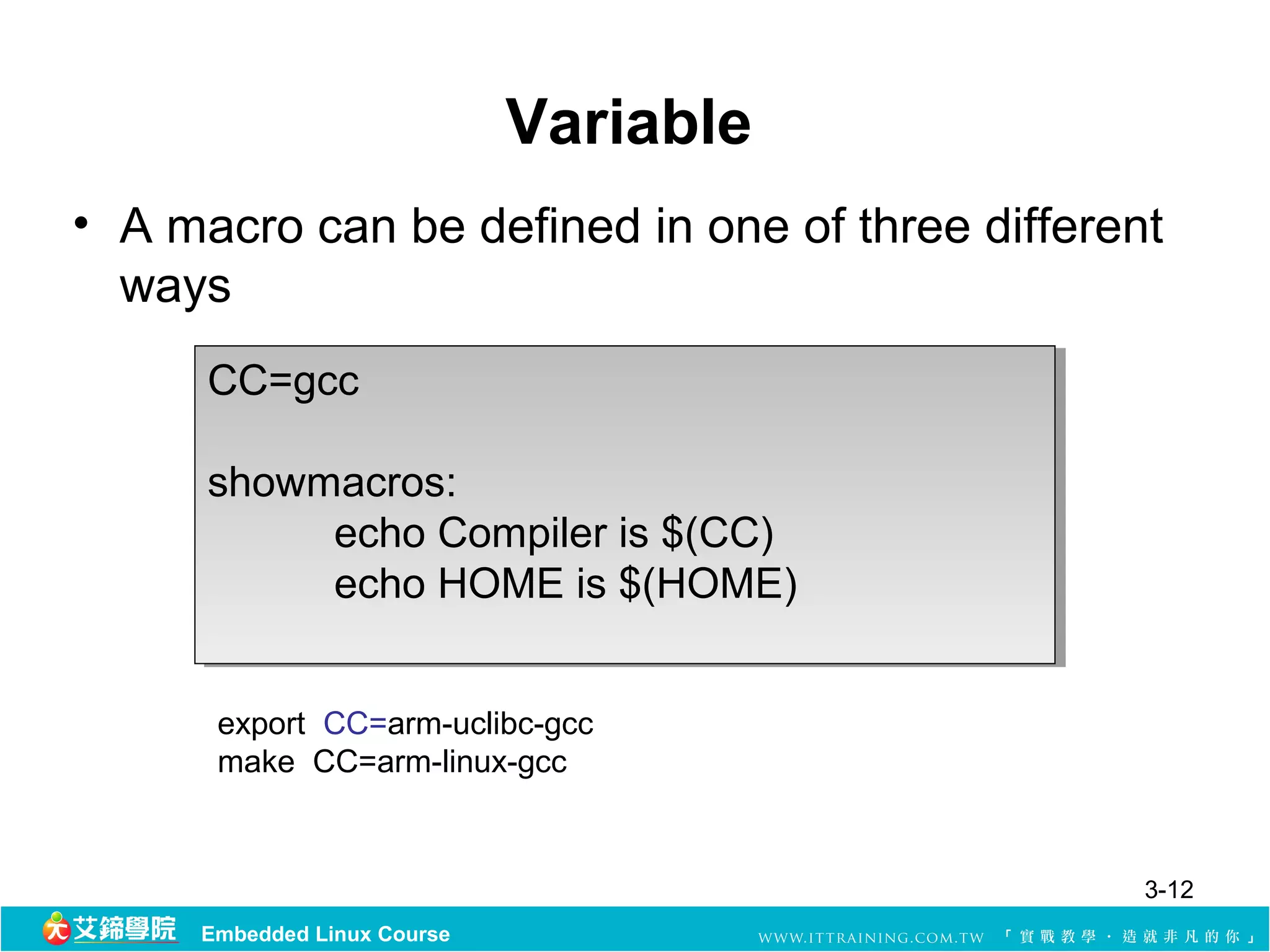 Variable
• A macro can be defined in one of three different 
  ways
      CC=gcc
      CC=gcc

      showmacros:
      showmacros:
           echo Compiler is $(CC) 
           echo Compiler is $(CC) 
           echo HOME is $(HOME)
           echo HOME is $(HOME)


      export  CC=arm-uclibc-gcc
      make  CC=arm-linux-gcc


                                                 3-12
     Embedded Linux Course
 
