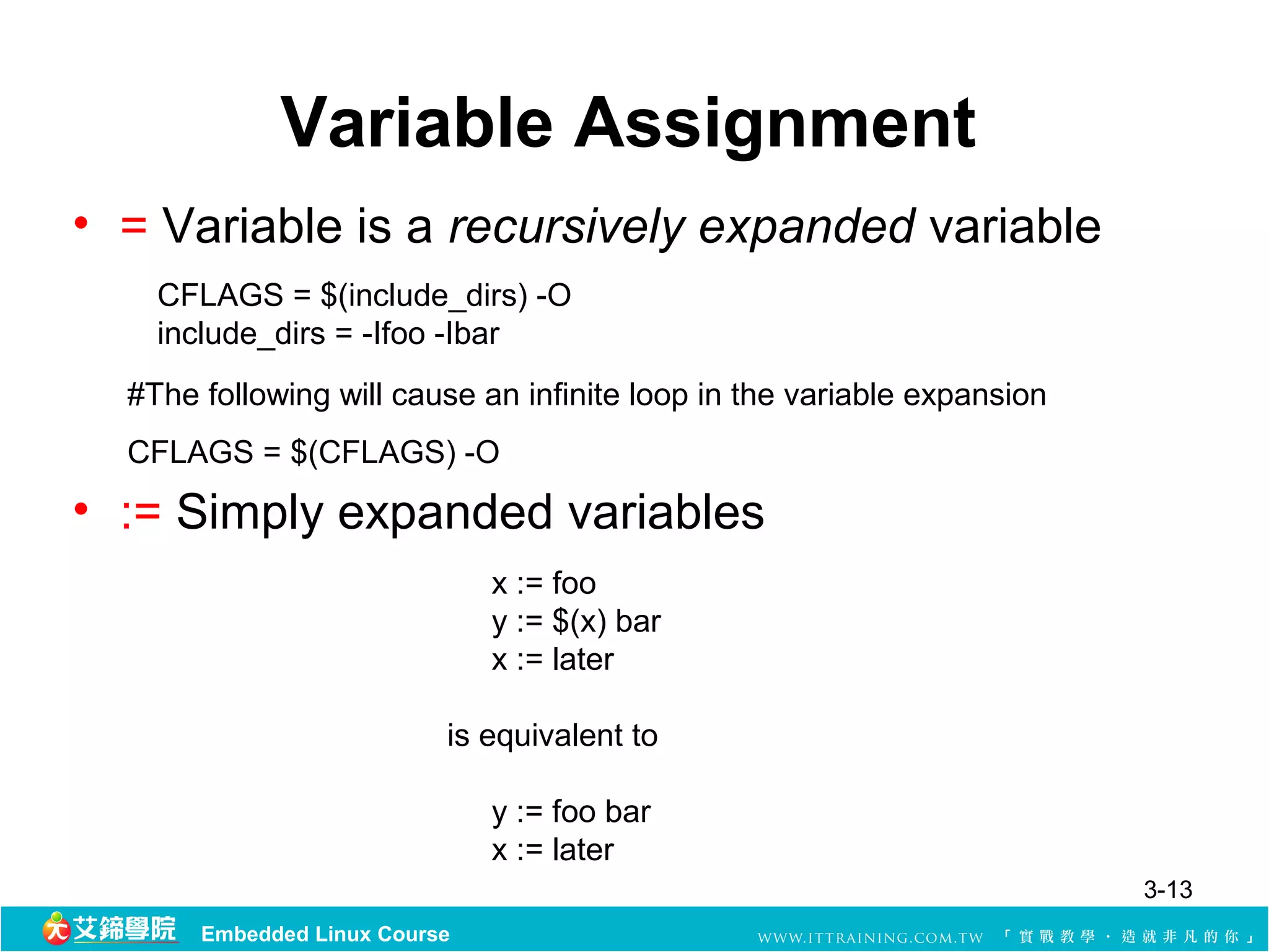 Variable Assignment
• = Variable is a recursively expanded variable
    CFLAGS = $(include_dirs) -O
    include_dirs = -Ifoo -Ibar
  #The following will cause an infinite loop in the variable expansion 
  CFLAGS = $(CFLAGS) -O
• := Simply expanded variables
                                x := foo
                                y := $(x) bar
                                x := later

                           is equivalent to 

                                y := foo bar
                                x := later
                                                                          3-13
       Embedded Linux Course
 
