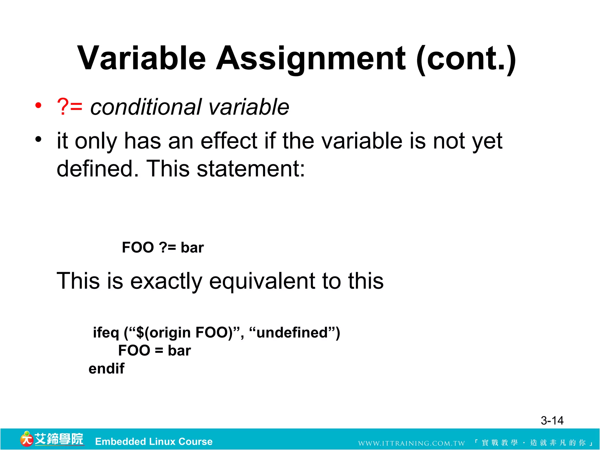 Variable Assignment (cont.)
• ?= conditional variable 
• it only has an effect if the variable is not yet 
  defined. This statement: 


          FOO ?= bar

  This is exactly equivalent to this

      ifeq (“$(origin FOO)”, “undefined”)
          FOO = bar
     endif


                                                      3-14
      Embedded Linux Course
 