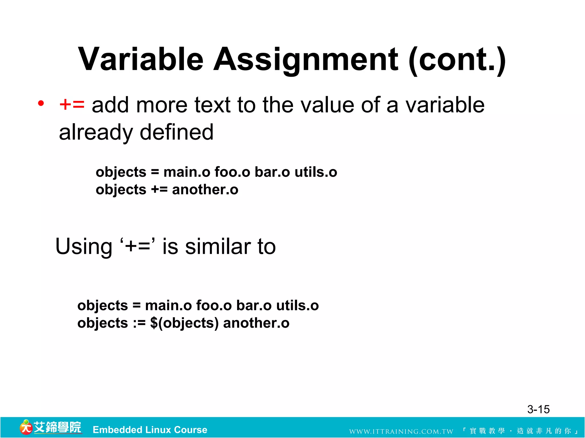 Variable Assignment (cont.)
• += add more text to the value of a variable 
  already defined
      objects = main.o foo.o bar.o utils.o
      objects += another.o



 Using ‘+=’ is similar to

    objects = main.o foo.o bar.o utils.o
    objects := $(objects) another.o




                                                 3-15
      Embedded Linux Course
 