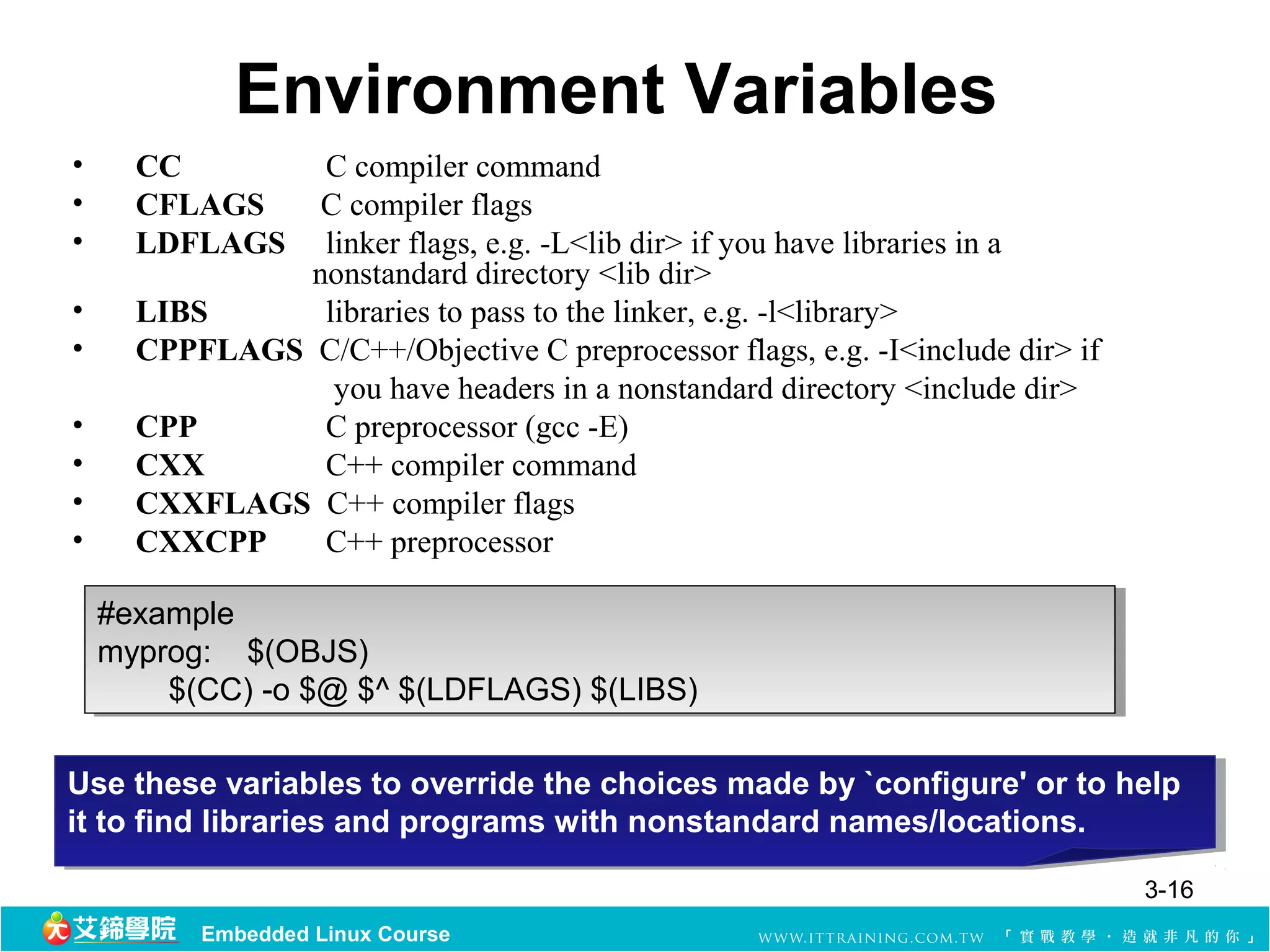 Environment Variables
•     CC        C compiler command
•     CFLAGS    C compiler flags
•     LDFLAGS   linker flags, e.g. -L<lib dir> if you have libraries in a
               nonstandard directory <lib dir>
•     LIBS      libraries to pass to the linker, e.g. -l<library>
•     CPPFLAGS C/C++/Objective C preprocessor flags, e.g. -I<include dir> if
                 you have headers in a nonstandard directory <include dir>
•     CPP       C preprocessor (gcc -E)
•     CXX       C++ compiler command
•     CXXFLAGS C++ compiler flags
•     CXXCPP    C++ preprocessor

    #example
     #example
    myprog:    $(OBJS)
     myprog:    $(OBJS)
            $(CC) -o $@ $^ $(LDFLAGS) $(LIBS)
             $(CC) -o $@ $^ $(LDFLAGS) $(LIBS)

Use these variables to override the choices made by `configure' or to help
 Use these variables to override the choices made by `configure' or to help
it to find libraries and programs with nonstandard names/locations.
 it to find libraries and programs with nonstandard names/locations.
                                                                               3-16
           Embedded Linux Course
 