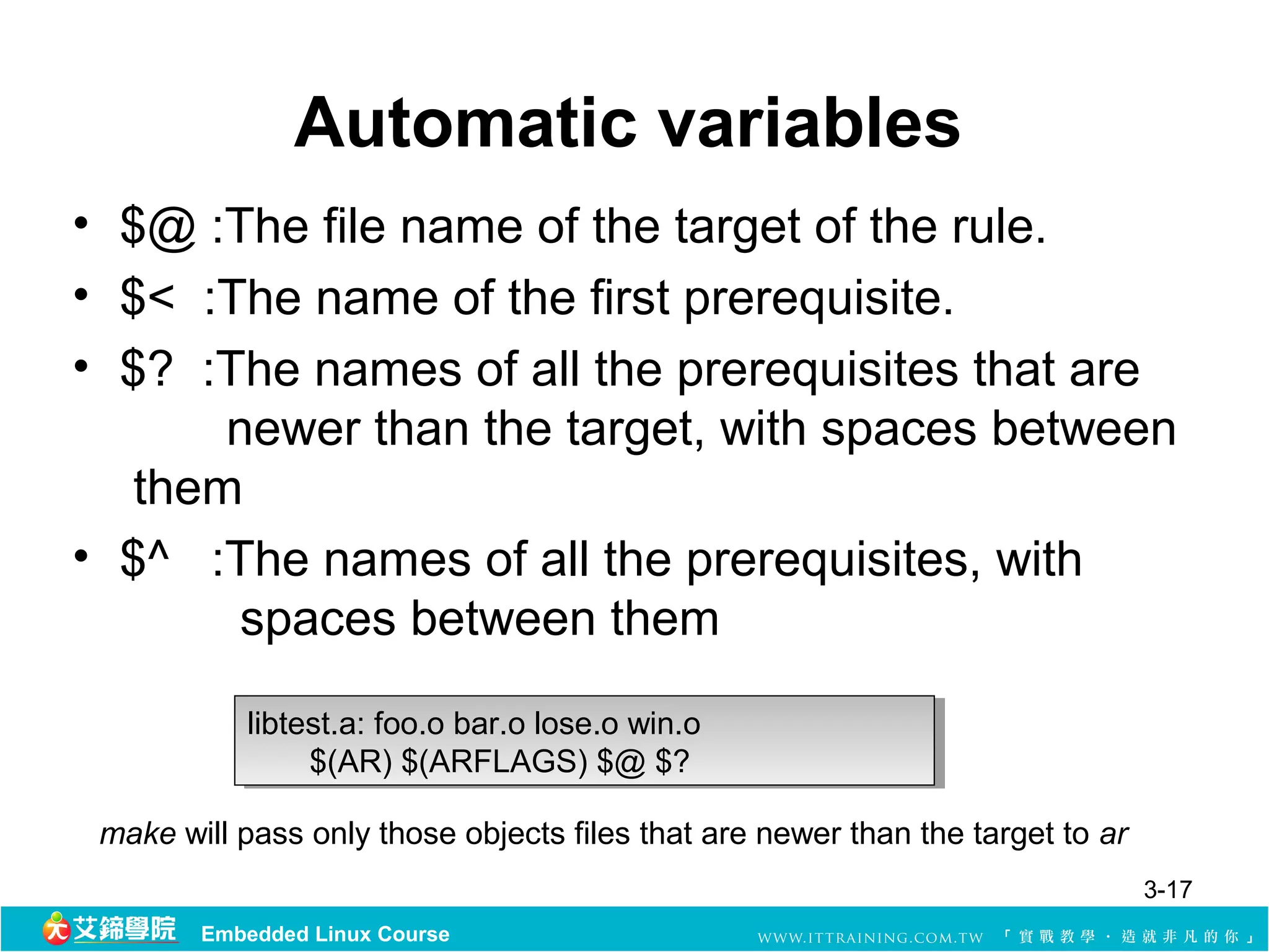 Automatic variables
• $@ :The file name of the target of the rule.
• $<  :The name of the first prerequisite. 
• $?  :The names of all the prerequisites that are
        newer than the target, with spaces between 
   them 
• $^   :The names of all the prerequisites, with 
         spaces between them 

           libtest.a: foo.o bar.o lose.o win.o 
            libtest.a: foo.o bar.o lose.o win.o 
                  $(AR) $(ARFLAGS) $@ $? 
                   $(AR) $(ARFLAGS) $@ $? 

 make will pass only those objects files that are newer than the target to ar
                                                                                3-17
        Embedded Linux Course
 