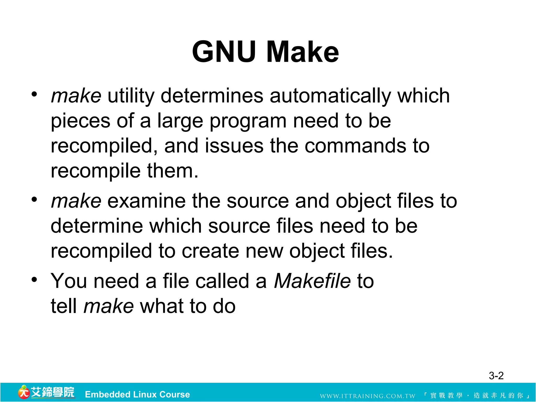 GNU Make
• make utility determines automatically which 
  pieces of a large program need to be 
  recompiled, and issues the commands to 
  recompile them.
• make examine the source and object files to 
  determine which source files need to be 
  recompiled to create new object files.
• You need a file called a Makefile to 
  tell make what to do


                                                 3-2
     Embedded Linux Course
 