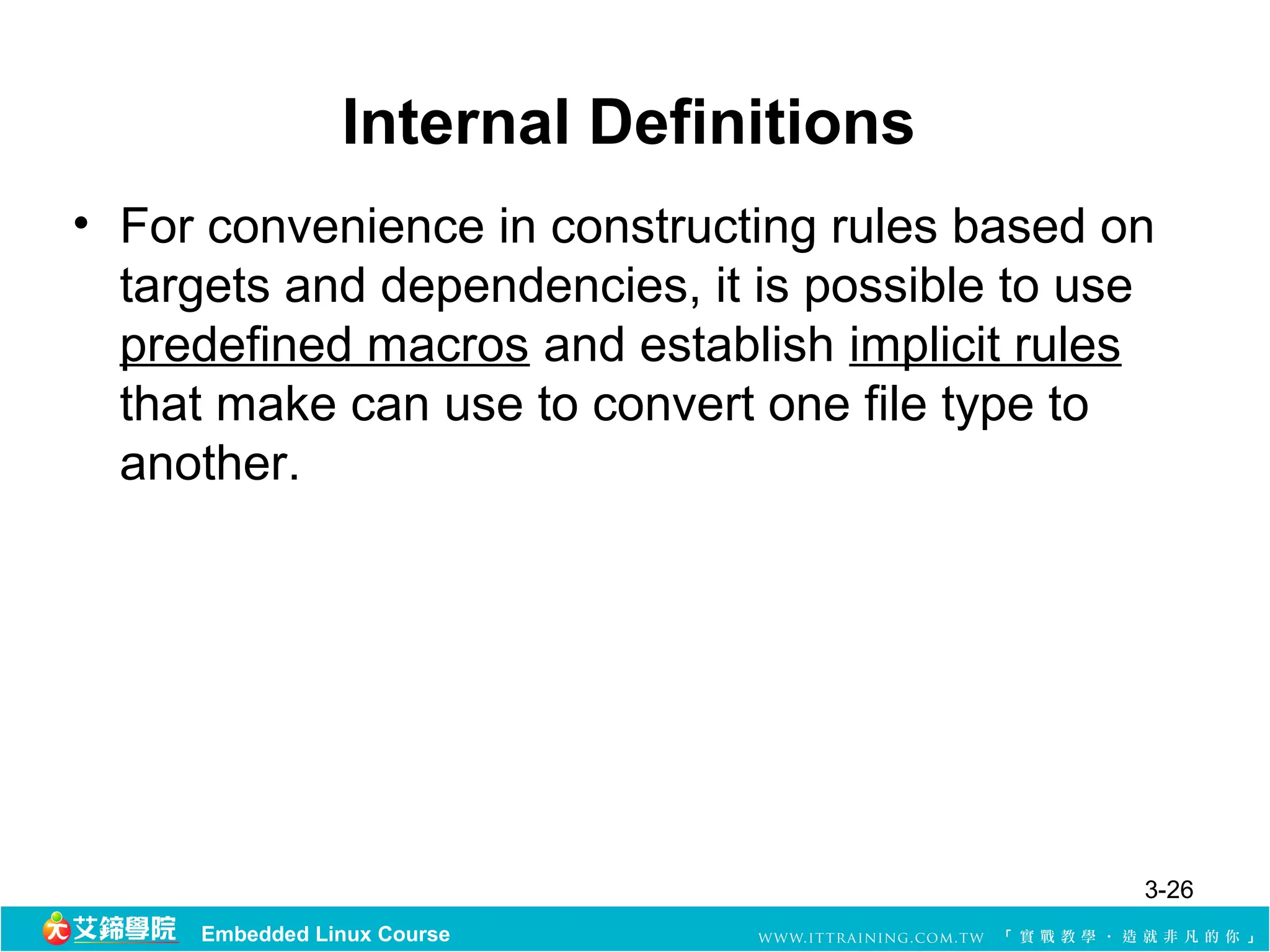 Internal Definitions
• For convenience in constructing rules based on
  targets and dependencies, it is possible to use
  predefined macros and establish implicit rules
  that make can use to convert one file type to
  another.




                                                3-26
     Embedded Linux Course
 