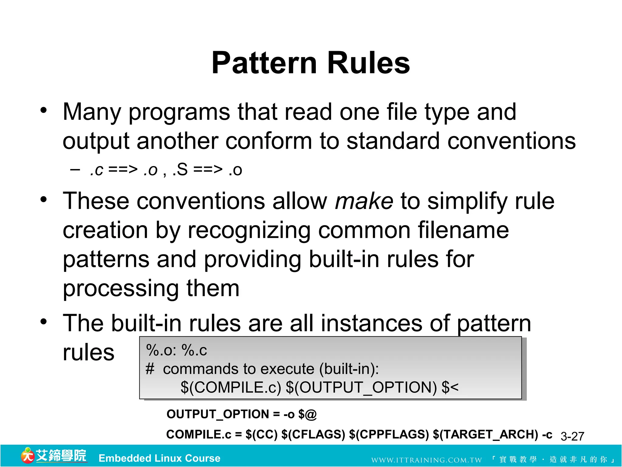 Pattern Rules
• Many programs that read one file type and
  output another conform to standard conventions
  – .c ==> .o , .S ==> .o
• These conventions allow make to simplify rule
  creation by recognizing common filename
  patterns and providing built-in rules for
  processing them
• The built-in rules are all instances of pattern
  rules %.o: %.c
          %.o: %.c
             # commands to execute (built-in):
              # commands to execute (built-in):
                  $(COMPILE.c) $(OUTPUT_OPTION) $<
                   $(COMPILE.c) $(OUTPUT_OPTION) $<
                OUTPUT_OPTION = -o $@
                COMPILE.c = $(CC) $(CFLAGS) $(CPPFLAGS) $(TARGET_ARCH) -c 3-27
     Embedded Linux Course
 
