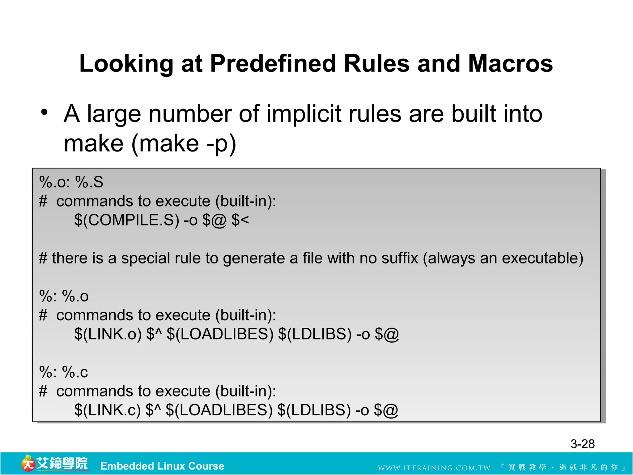 Looking at Predefined Rules and Macros
• A large number of implicit rules are built into
  make (make -p)
%.o: %.S
 %.o: %.S
# commands to execute (built-in):
 # commands to execute (built-in):
     $(COMPILE.S) -o $@ $<
      $(COMPILE.S) -o $@ $<

# there is a special rule to generate a file with no suffix (always an executable)
 # there is a special rule to generate a file with no suffix (always an executable)

%: %.o
 %: %.o
# commands to execute (built-in):
 # commands to execute (built-in):
     $(LINK.o) $^ $(LOADLIBES) $(LDLIBS) -o $@
      $(LINK.o) $^ $(LOADLIBES) $(LDLIBS) -o $@

%: %.c
 %: %.c
# commands to execute (built-in):
 # commands to execute (built-in):
     $(LINK.c) $^ $(LOADLIBES) $(LDLIBS) -o $@
      $(LINK.c) $^ $(LOADLIBES) $(LDLIBS) -o $@
                                                                                3-28
         Embedded Linux Course
 