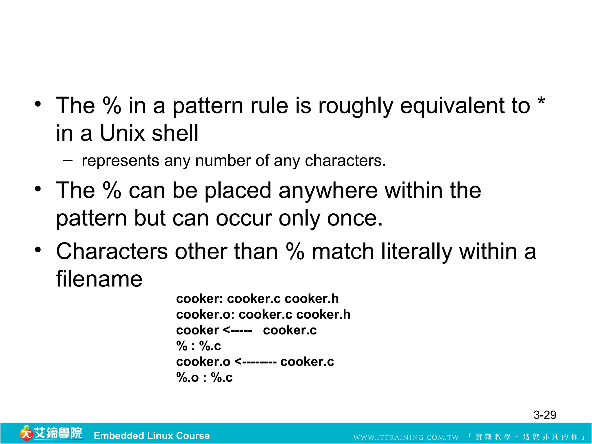 • The % in a pattern rule is roughly equivalent to *
  in a Unix shell
   – represents any number of any characters.
• The % can be placed anywhere within the
  pattern but can occur only once.
• Characters other than % match literally within a
  filename
                    cooker: cooker.c cooker.h
                    cooker.o: cooker.c cooker.h
                    cooker <----- cooker.c
                    % : %.c
                    cooker.o <-------- cooker.c
                    %.o : %.c

                                                  3-29
      Embedded Linux Course
 