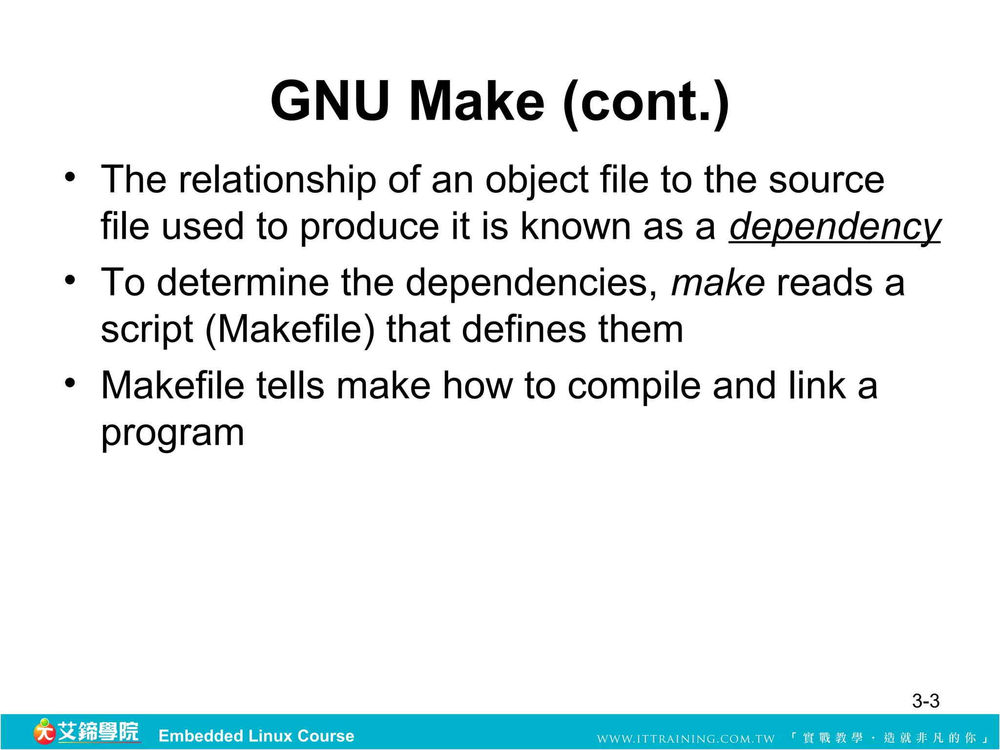 GNU Make (cont.)
• The relationship of an object file to the source 
  file used to produce it is known as a dependency 
• To determine the dependencies, make reads a 
  script (Makefile) that defines them
• Makefile tells make how to compile and link a 
  program




                                                3-3
     Embedded Linux Course
 