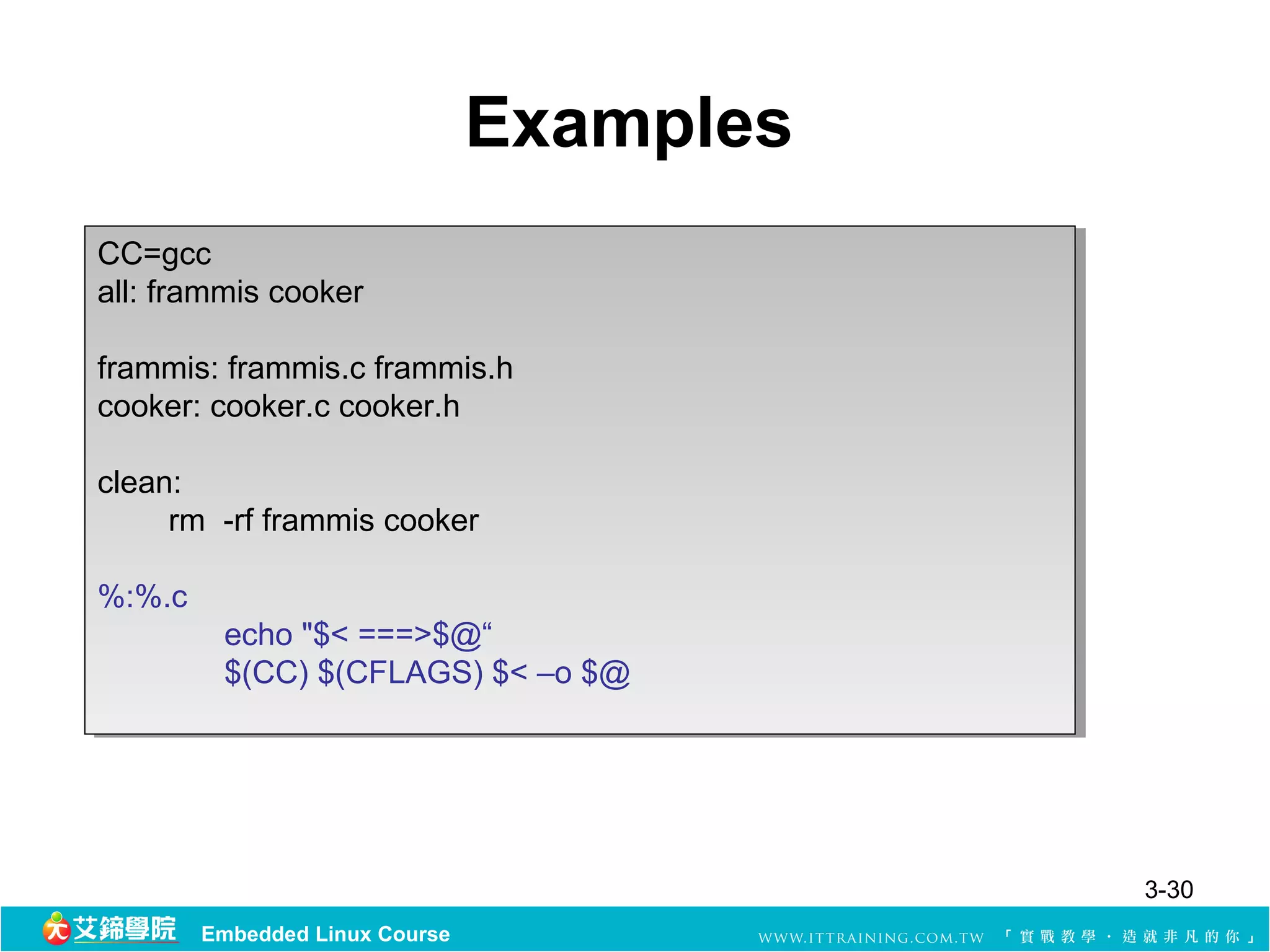 Examples
CC=gcc
 CC=gcc
all: frammis cooker
 all: frammis cooker

frammis: frammis.c frammis.h
 frammis: frammis.c frammis.h
cooker: cooker.c cooker.h
 cooker: cooker.c cooker.h

clean:
 clean:
     rm -rf frammis cooker
      rm -rf frammis cooker

%:%.c
%:%.c
         echo "$< ===>$@“
          echo "$< ===>$@“
         $(CC) $(CFLAGS) $< –o $@
          $(CC) $(CFLAGS) $< –o $@




                                           3-30
        Embedded Linux Course
 