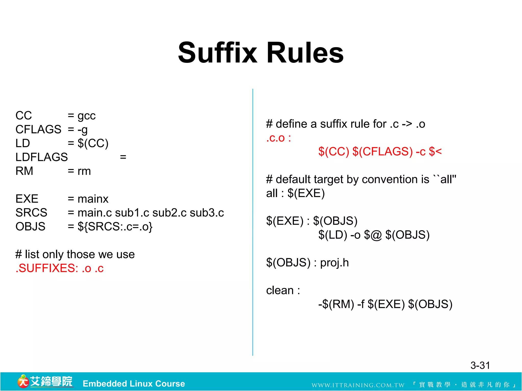 Suffix Rules
CC     = gcc
CFLAGS = -g                               # define a suffix rule for .c -> .o
LD     = $(CC)                            .c.o :
LDFLAGS        =                                    $(CC) $(CFLAGS) -c $<
RM     = rm
                                          # default target by convention is ``all''
EXE       = mainx                         all : $(EXE)
SRCS      = main.c sub1.c sub2.c sub3.c
OBJS      = ${SRCS:.c=.o}                 $(EXE) : $(OBJS)
                                                    $(LD) -o $@ $(OBJS)
# list only those we use
.SUFFIXES: .o .c                          $(OBJS) : proj.h

                                          clean :
                                                     -$(RM) -f $(EXE) $(OBJS)




                                                                                      3-31
             Embedded Linux Course
 